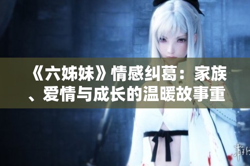 《六姊妹》情感纠葛：家族、爱情与成长的温暖故事重磅回归