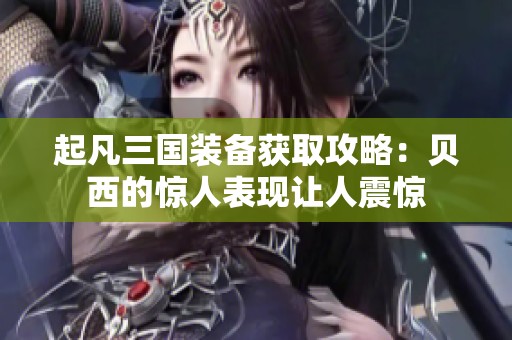 起凡三国装备获取攻略：贝西的惊人表现让人震惊