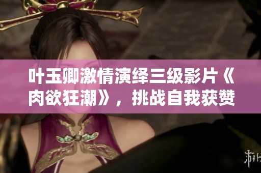 叶玉卿激情演绎三级影片《肉欲狂潮》，挑战自我获赞无数