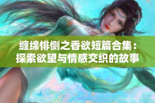 缠绵悱恻之香欲短篇合集：探索欲望与情感交织的故事