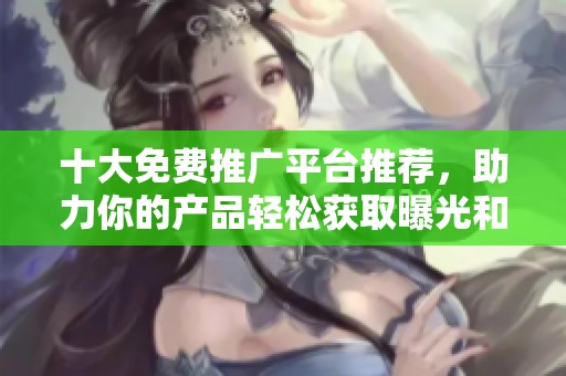 十大免费推广平台推荐，助力你的产品轻松获取曝光和流量