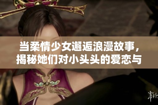 当柔情少女邂逅浪漫故事，揭秘她们对小头头的爱恋与追求