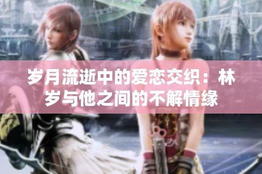 岁月流逝中的爱恋交织：林岁与他之间的不解情缘