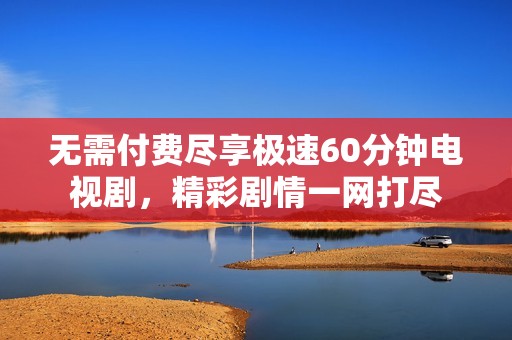 无需付费尽享极速60分钟电视剧，精彩剧情一网打尽