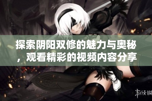 探索阴阳双修的魅力与奥秘，观看精彩的视频内容分享