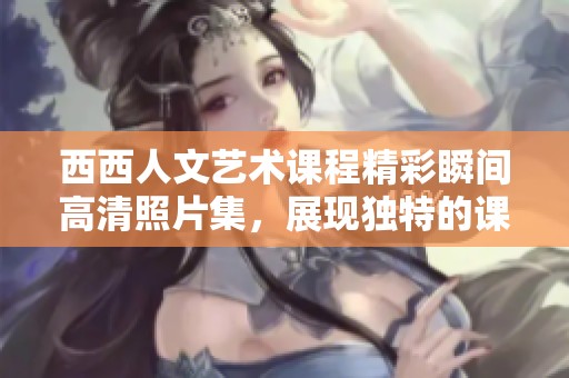 西西人文艺术课程精彩瞬间高清照片集，展现独特的课堂氛围和学生创意