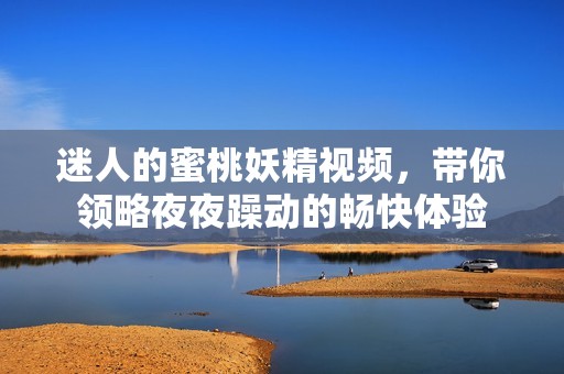 迷人的蜜桃妖精视频，带你领略夜夜躁动的畅快体验