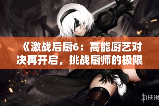 《激战后厨6：高能厨艺对决再开启，挑战厨师的极限与智慧》