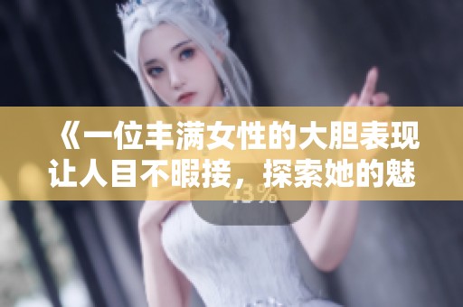 《一位丰满女性的大胆表现让人目不暇接，探索她的魅力与自信》