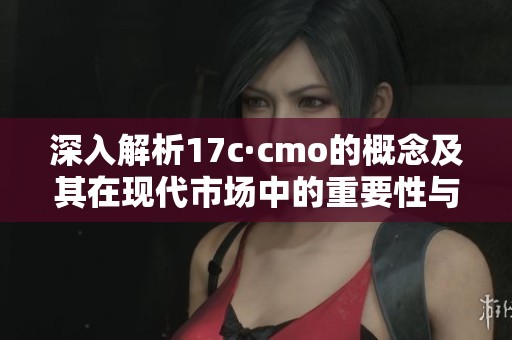 深入解析17c·cmo的概念及其在现代市场中的重要性与应用价值