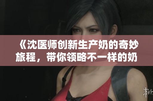 《沈医师创新生产奶的奇妙旅程，带你领略不一样的奶品制作》