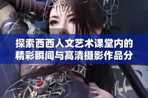 探索西西人文艺术课堂内的精彩瞬间与高清摄影作品分享