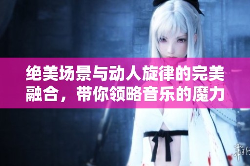 绝美场景与动人旋律的完美融合，带你领略音乐的魔力与艺术的魅力