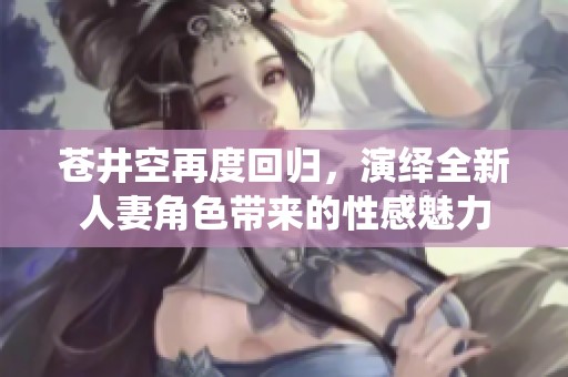 苍井空再度回归，演绎全新人妻角色带来的性感魅力