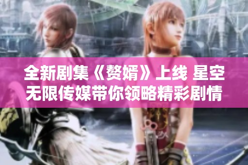全新剧集《赘婿》上线 星空无限传媒带你领略精彩剧情与独特魅力