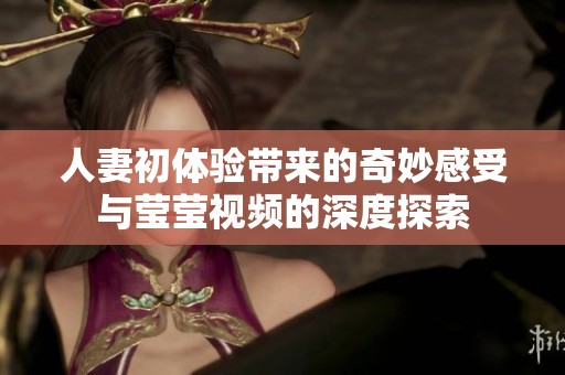 人妻初体验带来的奇妙感受与莹莹视频的深度探索