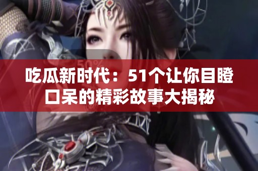 吃瓜新时代：51个让你目瞪口呆的精彩故事大揭秘