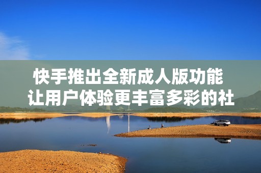 快手推出全新成人版功能 让用户体验更丰富多彩的社交娱乐方式