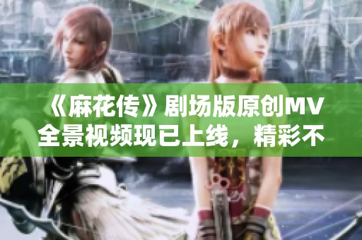 《麻花传》剧场版原创MV全景视频现已上线，精彩不容错过！