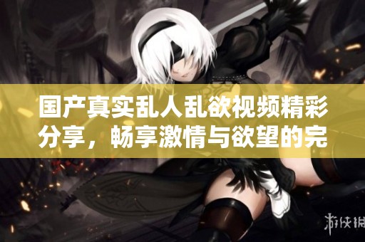 国产真实乱人乱欲视频精彩分享，畅享激情与欲望的完美结合