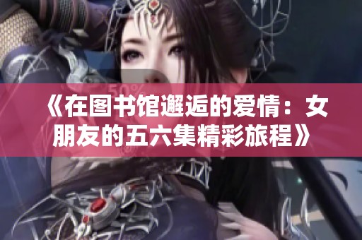 《在图书馆邂逅的爱情：女朋友的五六集精彩旅程》