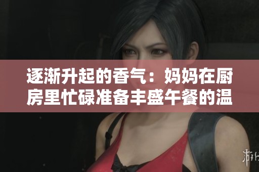 逐渐升起的香气：妈妈在厨房里忙碌准备丰盛午餐的温馨时刻