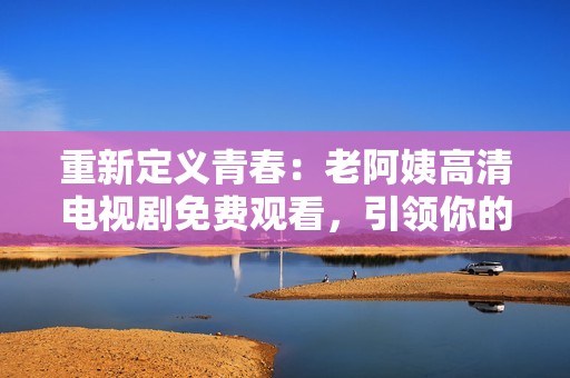 重新定义青春：老阿姨高清电视剧免费观看，引领你的追剧新体验