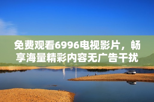 免费观看6996电视影片，畅享海量精彩内容无广告干扰