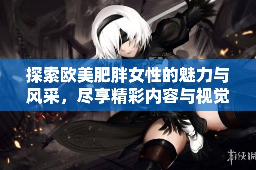 探索欧美肥胖女性的魅力与风采，尽享精彩内容与视觉盛宴
