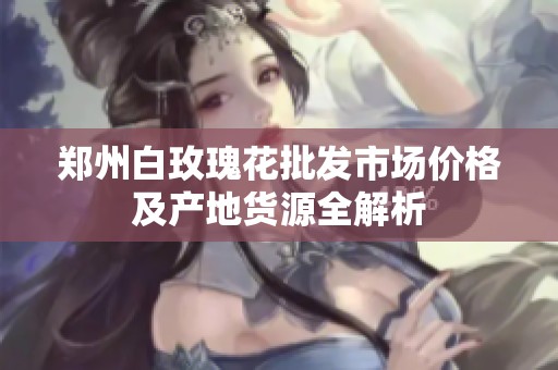 郑州白玫瑰花批发市场价格及产地货源全解析