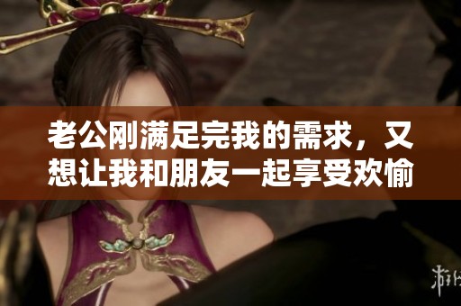 老公刚满足完我的需求，又想让我和朋友一起享受欢愉时光