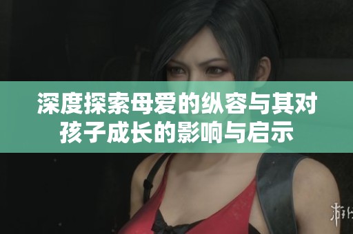 深度探索母爱的纵容与其对孩子成长的影响与启示