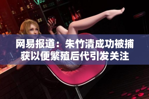 网易报道：朱竹清成功被捕获以便繁殖后代引发关注