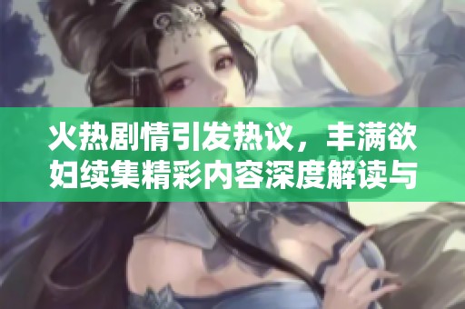 火热剧情引发热议，丰满欲妇续集精彩内容深度解读与讨论