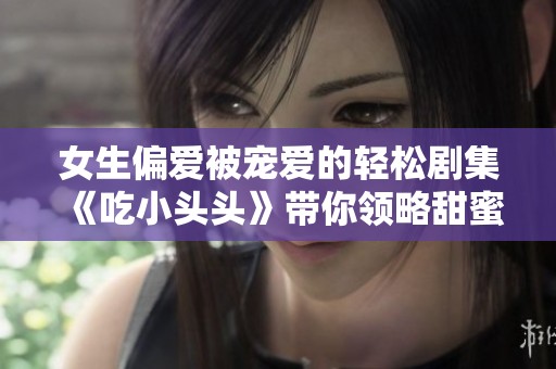 女生偏爱被宠爱的轻松剧集《吃小头头》带你领略甜蜜爱情故事