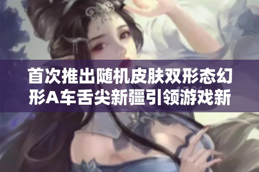首次推出随机皮肤双形态幻形A车舌尖新疆引领游戏新潮流
