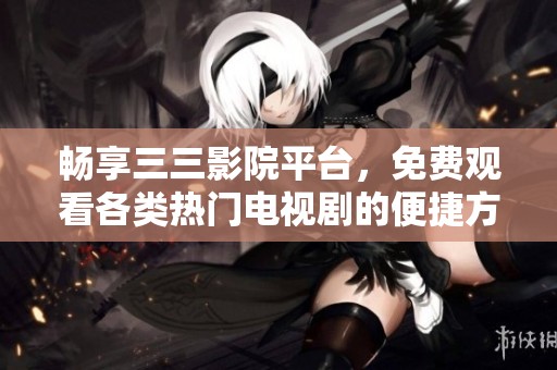 畅享三三影院平台，免费观看各类热门电视剧的便捷方式