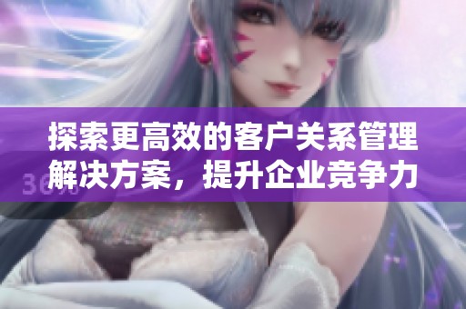 探索更高效的客户关系管理解决方案，提升企业竞争力与服务质量