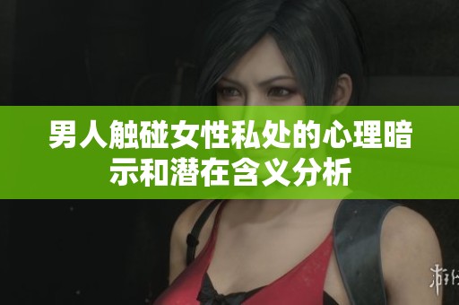 男人触碰女性私处的心理暗示和潜在含义分析
