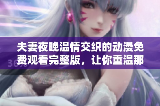 夫妻夜晚温情交织的动漫免费观看完整版，让你重温那段无法回归的甜蜜时光