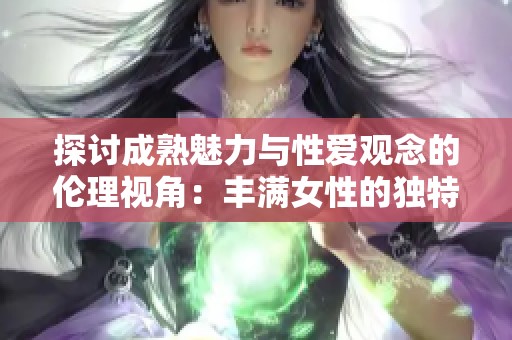 探讨成熟魅力与性爱观念的伦理视角：丰满女性的独特吸引力与社会反响