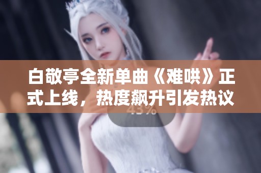白敬亭全新单曲《难哄》正式上线，热度飙升引发热议，快来试听吧