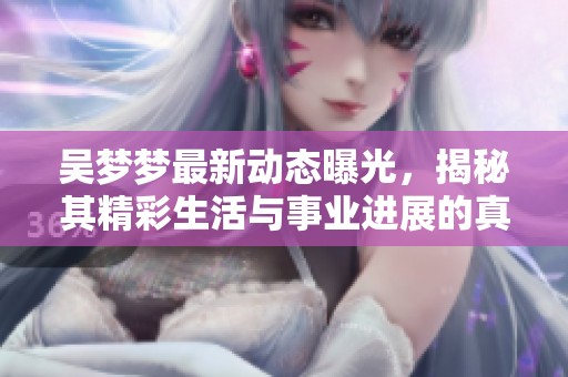吴梦梦最新动态曝光，揭秘其精彩生活与事业进展的真实面貌