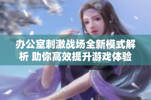 办公室刺激战场全新模式解析 助你高效提升游戏体验与技巧