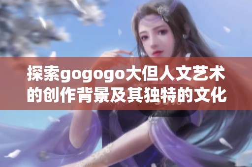 探索gogogo大但人文艺术的创作背景及其独特的文化影响力
