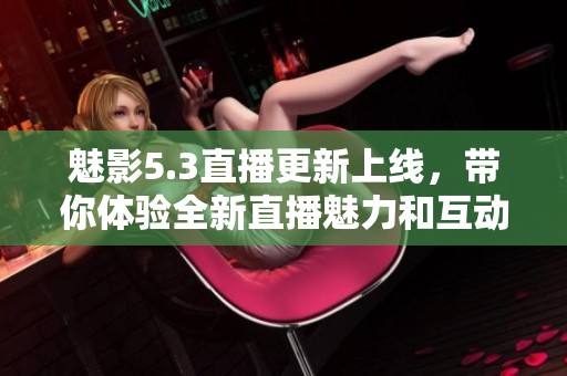 魅影5.3直播更新上线，带你体验全新直播魅力和互动乐趣