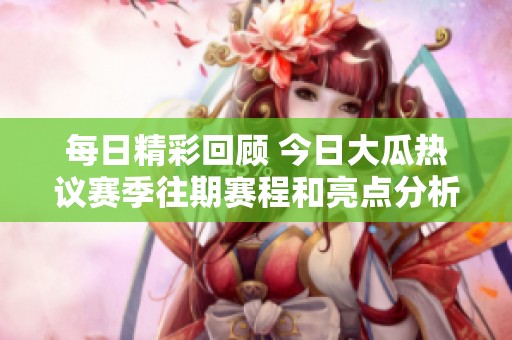 每日精彩回顾 今日大瓜热议赛季往期赛程和亮点分析