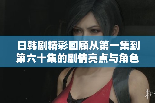 日韩剧精彩回顾从第一集到第六十集的剧情亮点与角色发展分析