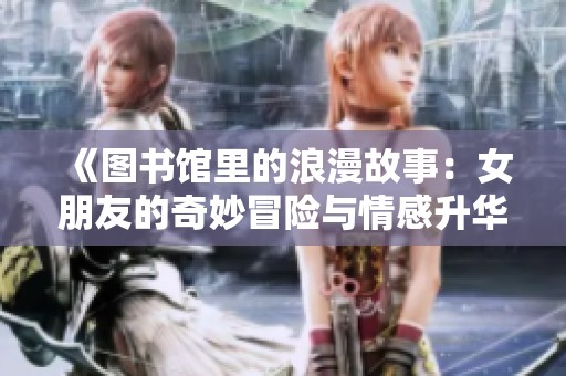 《图书馆里的浪漫故事：女朋友的奇妙冒险与情感升华》