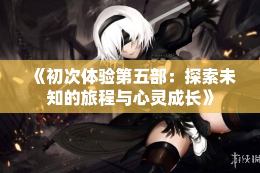 《初次体验第五部：探索未知的旅程与心灵成长》